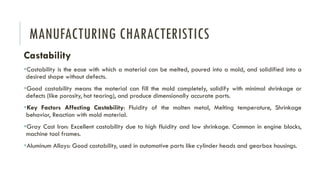 MANUFACTURING CHARACTERISTICS
Castability
▪Castability is the ease with which a material can be melted, poured into a mold, and solidified into a
desired shape without defects.
▪Good castability means the material can fill the mold completely, solidify with minimal shrinkage or
defects (like porosity, hot tearing), and produce dimensionally accurate parts.
▪Key Factors Affecting Castability: Fluidity of the molten metal, Melting temperature, Shrinkage
behavior, Reaction with mold material.
▪Gray Cast Iron: Excellent castability due to high fluidity and low shrinkage. Common in engine blocks,
machine tool frames.
▪Aluminum Alloys: Good castability, used in automotive parts like cylinder heads and gearbox housings.
 