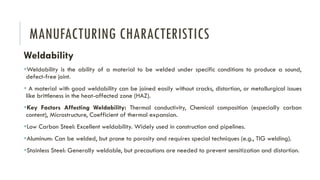 MANUFACTURING CHARACTERISTICS
Weldability
▪Weldability is the ability of a material to be welded under specific conditions to produce a sound,
defect-free joint.
▪ A material with good weldability can be joined easily without cracks, distortion, or metallurgical issues
like brittleness in the heat-affected zone (HAZ).
▪Key Factors Affecting Weldability: Thermal conductivity, Chemical composition (especially carbon
content), Microstructure, Coefficient of thermal expansion.
▪Low Carbon Steel: Excellent weldability. Widely used in construction and pipelines.
▪Aluminum: Can be welded, but prone to porosity and requires special techniques (e.g., TIG welding).
▪Stainless Steel: Generally weldable, but precautions are needed to prevent sensitization and distortion.
 
