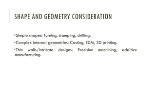 SHAPE AND GEOMETRY CONSIDERATION
▪Simple shapes: Turning, stamping, drilling.
▪Complex internal geometries: Casting, EDM, 3D printing.
▪Thin walls/intricate designs: Precision machining, additive
manufacturing.
 