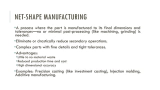 NET-SHAPE MANUFACTURING
▪A process where the part is manufactured to its final dimensions and
tolerances—no or minimal post-processing (like machining, grinding) is
needed.
▪Eliminate or drastically reduce secondary operations.
▪Complex parts with fine details and tight tolerances.
▪Advantages:
▪Little to no material waste
▪Reduced production time and cost
▪High dimensional accuracy
▪Examples: Precision casting (like investment casting), Injection molding,
Additive manufacturing.
 