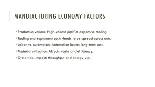 MANUFACTURING ECONOMY FACTORS
▪Production volume: High-volume justifies expensive tooling.
▪Tooling and equipment cost: Needs to be spread across units.
▪Labor vs. automation: Automation lowers long-term cost.
▪Material utilization: Affects waste and efficiency.
▪Cycle time: Impacts throughput and energy use.
 