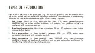 TYPES OF PRODUCTION
▪The number of parts to be produced (e.g., the annual quantity) and the rate (number
of pieces made per unit time) are important economic considerations in determining
the appropriate processes and the types of machinery required.
1. Job shops: Small lot sizes, typically less than 100, using general-purpose
machines such as lathes, milling machines, drill presses, and grinders, many now
equipped with computer controls.
2. Small-batch production: Quantities from about 10 to 100, using machines similar
to those in job shops.
3. Batch production: Lot sizes typically between 100 and 5000, using more
advanced machinery with computer control.
4. Mass production: Lot sizes generally over 100,000, using special-purpose
machinery, known as dedicated machines, and various automated equipment for
transferring materials and parts in progress.
 