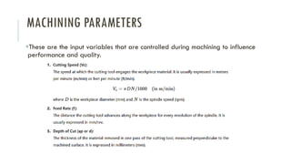 MACHINING PARAMETERS
▪These are the input variables that are controlled during machining to influence
performance and quality.
 