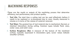 MACHINING RESPONSES
▪These are the results or outputs of the machining process that determine
efficiency, tool performance, and product quality.
1. Tool Life: The total time a cutting tool can be used effectively before it
needs to be replaced or re-sharpened due to wear. Usually measured in
minutes or in terms of the volume of material removed.
2. Tool Wear: The gradual loss of tool material due to mechanical, thermal, or
chemical interactions during cutting. Common types include flank wear,
crater wear, and notch wear.
3. Surface Roughness (Ra): A measure of the texture of the machined
surface, typically expressed in micrometers (µm). Lower values indicate
smoother surfaces.
 