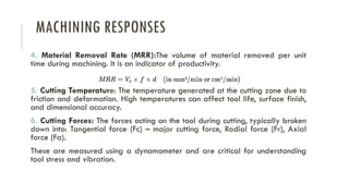 MACHINING RESPONSES
4. Material Removal Rate (MRR):The volume of material removed per unit
time during machining. It is an indicator of productivity.
5. Cutting Temperature: The temperature generated at the cutting zone due to
friction and deformation. High temperatures can affect tool life, surface finish,
and dimensional accuracy.
6. Cutting Forces: The forces acting on the tool during cutting, typically broken
down into: Tangential force (Fc) – major cutting force, Radial force (Fr), Axial
force (Fa).
These are measured using a dynamometer and are critical for understanding
tool stress and vibration.
 
