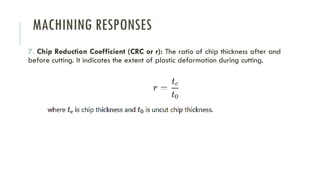 MACHINING RESPONSES
7. Chip Reduction Coefficient (CRC or r): The ratio of chip thickness after and
before cutting. It indicates the extent of plastic deformation during cutting.
 