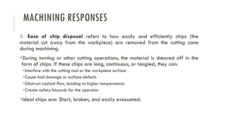 MACHINING RESPONSES
8. Ease of chip disposal refers to how easily and efficiently chips (the
material cut away from the workpiece) are removed from the cutting zone
during machining.
▪During turning or other cutting operations, the material is sheared off in the
form of chips. If these chips are long, continuous, or tangled, they can:
▪Interfere with the cutting tool or the workpiece surface
▪Cause tool damage or surface defects
▪Obstruct coolant flow, leading to higher temperatures
▪Create safety hazards for the operator
▪Ideal chips are: Short, broken, and easily evacuated.
 