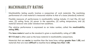 MACHINABILITY RATING
▪Machinability testing usually involves a comparison of work materials. The machining
performance of a test material is measured relative to that of a base (standard) material.
▪Possible measures of performance in machinability testing include: (1) tool life, (2) tool
wear, (3) cutting force, (4) power in the operation, (5) cutting temperature, and (6)
material removal rate under standard test conditions.
▪The relative performance is expressed as an index number, called the machinability
rating (MR).
▪The base material used as the standard is given a machinability rating of 1.00.
▪B1112 steel is often used as the base material in machinability comparisons.
▪Materials that are easier to machine than the base have ratings greater than 1.00, and
materials that are more difficult to machine have ratings less than 1.00.
 