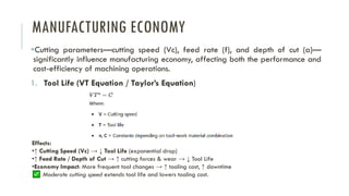 MANUFACTURING ECONOMY
▪Cutting parameters—cutting speed (Vc), feed rate (f), and depth of cut (a)—
significantly influence manufacturing economy, affecting both the performance and
cost-efficiency of machining operations.
1. Tool Life (VT Equation / Taylor’s Equation)
Effects:
•↑ Cutting Speed (Vc) → ↓ Tool Life (exponential drop)
•↑ Feed Rate / Depth of Cut → ↑ cutting forces & wear → ↓ Tool Life
•Economy Impact: More frequent tool changes → ↑ tooling cost, ↑ downtime
Moderate cutting speed extends tool life and lowers tooling cost.
 