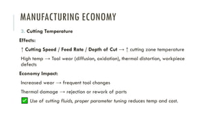 MANUFACTURING ECONOMY
3. Cutting Temperature
Effects:
↑ Cutting Speed / Feed Rate / Depth of Cut → ↑ cutting zone temperature
High temp → Tool wear (diffusion, oxidation), thermal distortion, workpiece
defects
Economy Impact:
Increased wear → frequent tool changes
Thermal damage → rejection or rework of parts
Use of cutting fluids, proper parameter tuning reduces temp and cost.
 