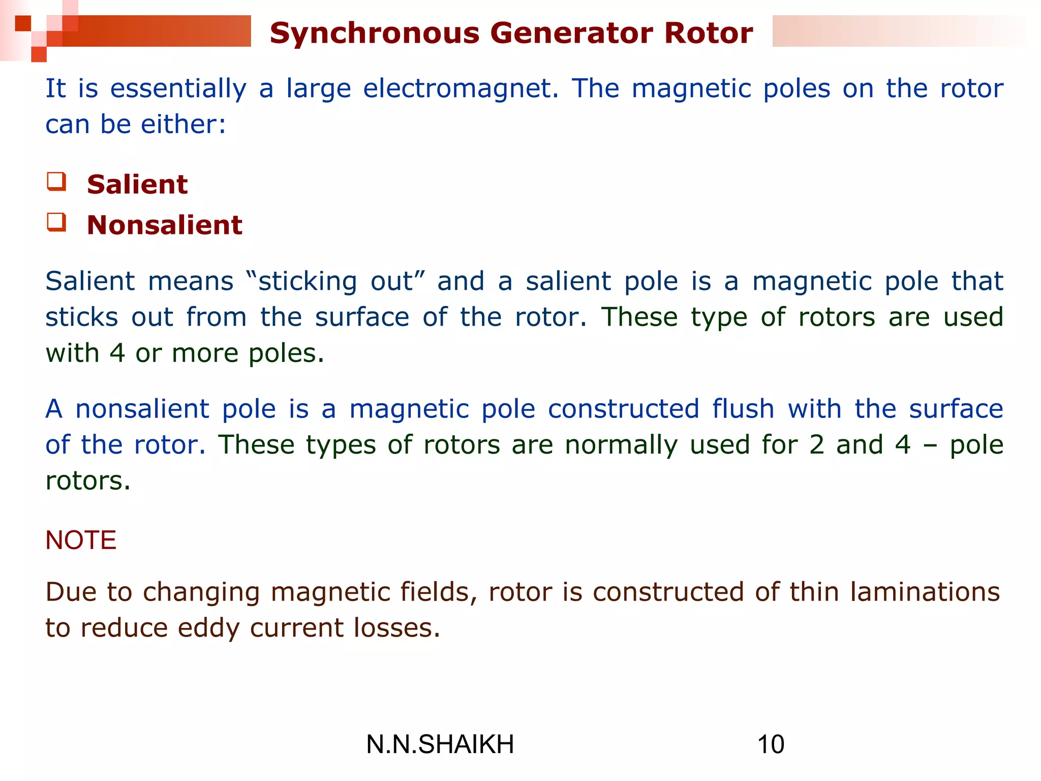 N.N.SHAIKH 10
Synchronous Generator Rotor
It is essentially a large electromagnet. The magnetic poles on the rotor
can be either:
 Salient
 Nonsalient
Salient means “sticking out” and a salient pole is a magnetic pole that
sticks out from the surface of the rotor. These type of rotors are used
with 4 or more poles.
A nonsalient pole is a magnetic pole constructed flush with the surface
of the rotor. These types of rotors are normally used for 2 and 4 – pole
rotors.
NOTE
Due to changing magnetic fields, rotor is constructed of thin laminations
to reduce eddy current losses.
 