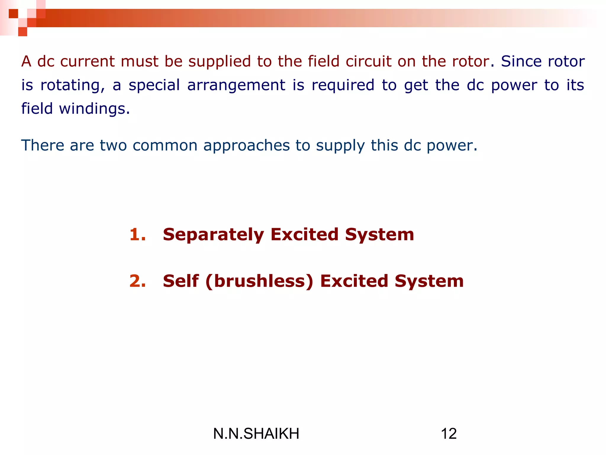 N.N.SHAIKH 12
A dc current must be supplied to the field circuit on the rotor. Since rotor
is rotating, a special arrangement is required to get the dc power to its
field windings.
There are two common approaches to supply this dc power.
1. Separately Excited System
2. Self (brushless) Excited System
 