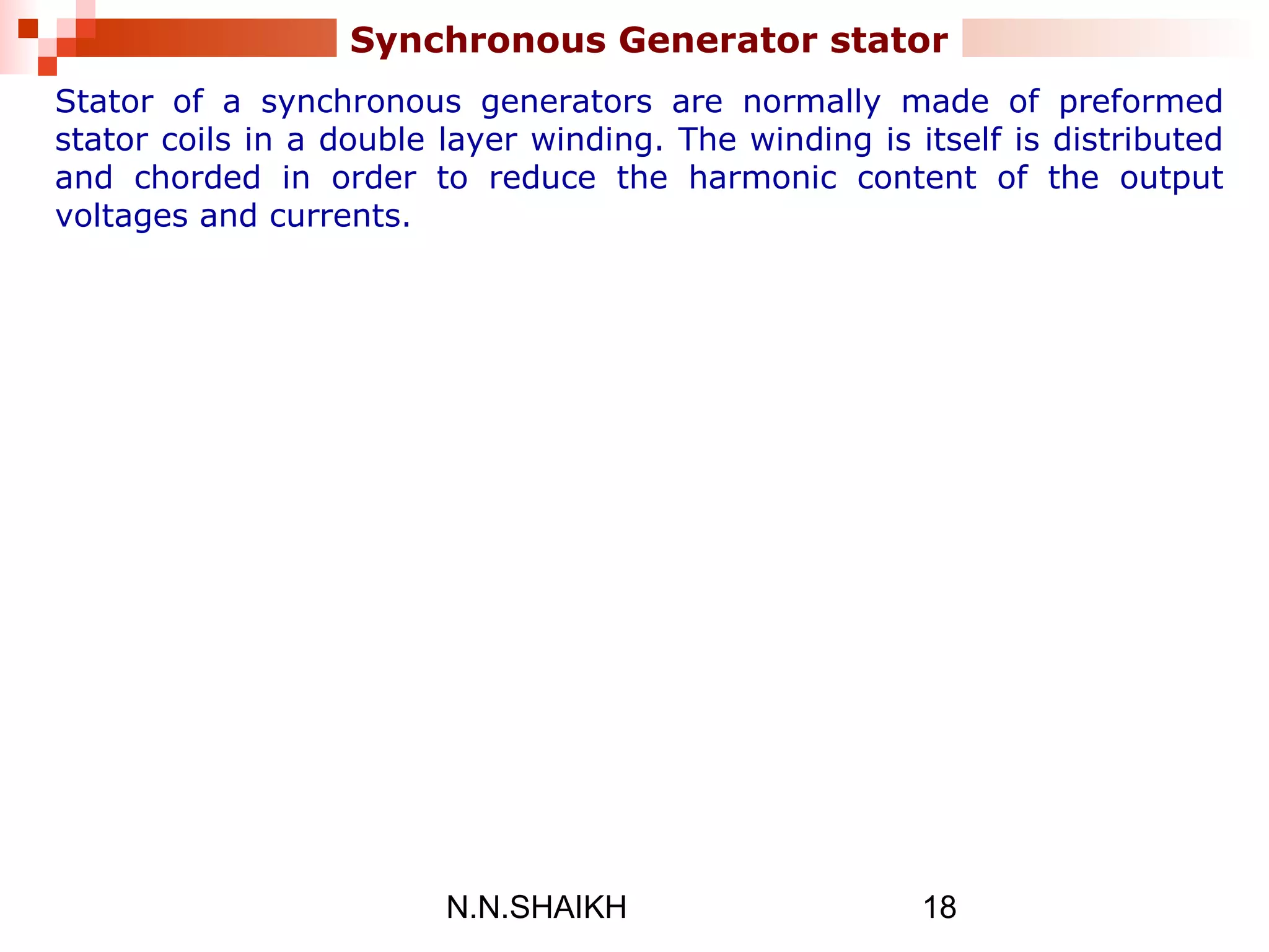 N.N.SHAIKH 18
Synchronous Generator stator
Stator of a synchronous generators are normally made of preformed
stator coils in a double layer winding. The winding is itself is distributed
and chorded in order to reduce the harmonic content of the output
voltages and currents.
 