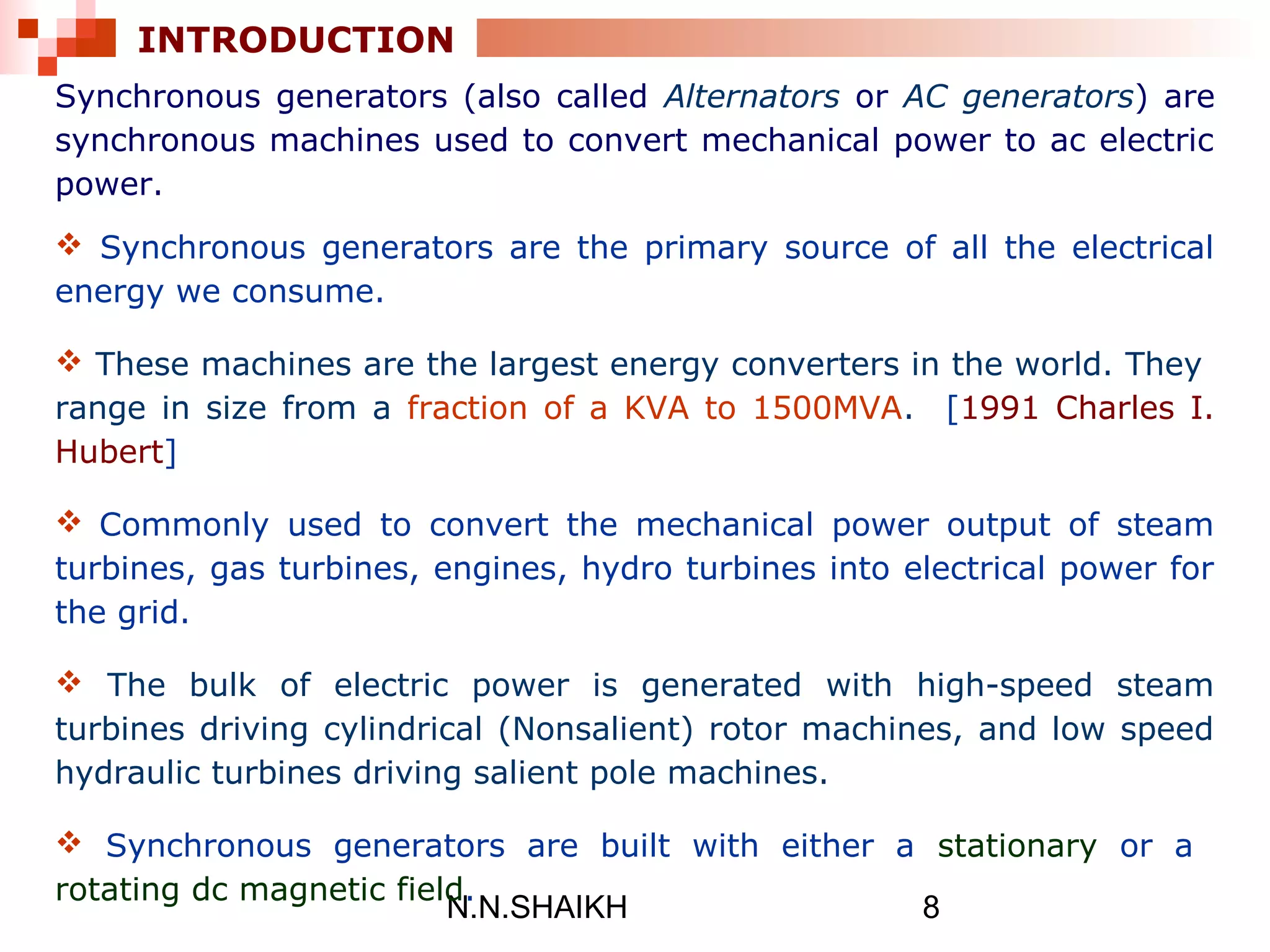 N.N.SHAIKH 8
INTRODUCTION
Synchronous generators (also called Alternators or AC generators) are
synchronous machines used to convert mechanical power to ac electric
power.
 Synchronous generators are the primary source of all the electrical
energy we consume.
 These machines are the largest energy converters in the world. They
range in size from a fraction of a KVA to 1500MVA. [1991 Charles I.
Hubert]
 Commonly used to convert the mechanical power output of steam
turbines, gas turbines, engines, hydro turbines into electrical power for
the grid.
 The bulk of electric power is generated with high-speed steam
turbines driving cylindrical (Nonsalient) rotor machines, and low speed
hydraulic turbines driving salient pole machines.
 Synchronous generators are built with either a stationary or a
rotating dc magnetic field.
 