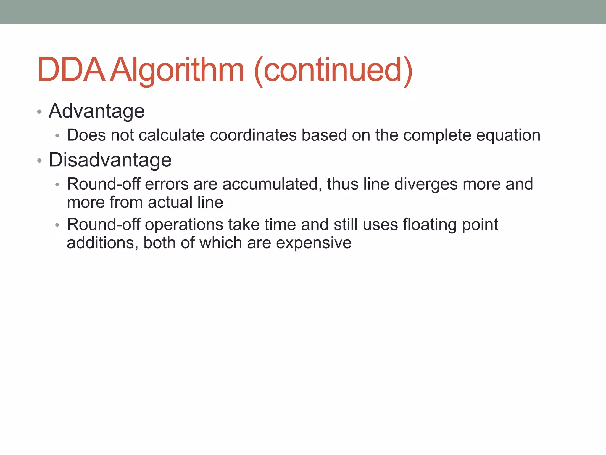 DDAAlgorithm (continued)
• Advantage
• Does not calculate coordinates based on the complete equation
• Disadvantage
• Round-off errors are accumulated, thus line diverges more and
more from actual line
• Round-off operations take time and still uses floating point
additions, both of which are expensive
 