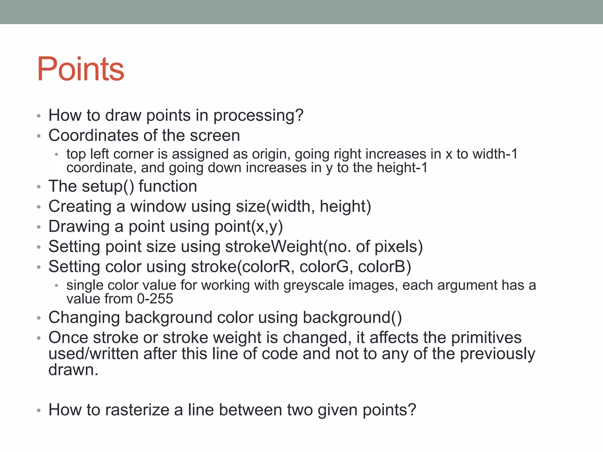 Points
• How to draw points in processing?
• Coordinates of the screen
• top left corner is assigned as origin, going right increases in x to width-1
coordinate, and going down increases in y to the height-1
• The setup() function
• Creating a window using size(width, height)
• Drawing a point using point(x,y)
• Setting point size using strokeWeight(no. of pixels)
• Setting color using stroke(colorR, colorG, colorB)
• single color value for working with greyscale images, each argument has a
value from 0-255
• Changing background color using background()
• Once stroke or stroke weight is changed, it affects the primitives
used/written after this line of code and not to any of the previously
drawn.
• How to rasterize a line between two given points?
 