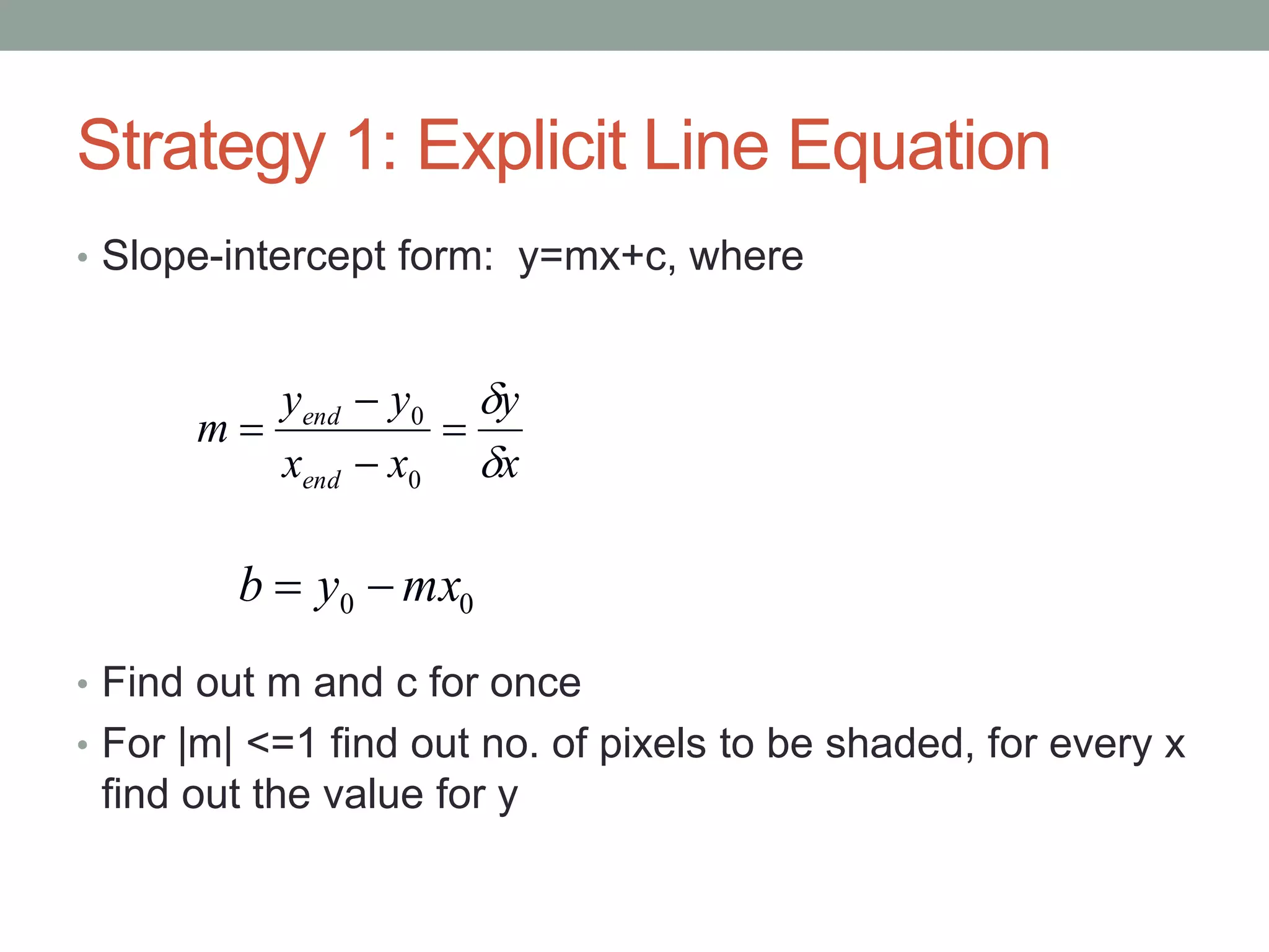Strategy 1: Explicit Line Equation
• Slope-intercept form: y=mx+c, where
• Find out m and c for once
• For |m| <=1 find out no. of pixels to be shaded, for every x
find out the value for y
00 mxyb 
x
y
xx
yy
m
end
end






0
0
 