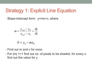 Strategy 1: Explicit Line Equation
• Slope-intercept form: y=mx+c, where
• Find out m and c for once
• For |m| <=1 find out no. of pixels to be shaded, for every x
find out the value for y
00 mxyb 
x
y
xx
yy
m
end
end






0
0
 