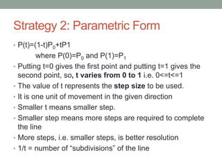 Strategy 2: Parametric Form
• P(t)=(1-t)P0+tP1
where P(0)=P0 and P(1)=P1
• Putting t=0 gives the first point and putting t=1 gives the
second point, so, t varies from 0 to 1 i.e. 0<=t<=1
• The value of t represents the step size to be used.
• It is one unit of movement in the given direction
• Smaller t means smaller step.
• Smaller step means more steps are required to complete
the line
• More steps, i.e. smaller steps, is better resolution
• 1/t = number of “subdivisions” of the line
 