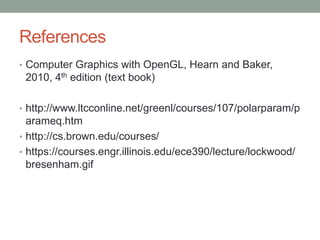 References
• Computer Graphics with OpenGL, Hearn and Baker,
2010, 4th edition (text book)
• http://www.ltcconline.net/greenl/courses/107/polarparam/p
arameq.htm
• http://cs.brown.edu/courses/
• https://courses.engr.illinois.edu/ece390/lecture/lockwood/
bresenham.gif
 