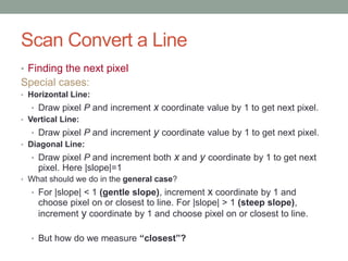 Scan Convert a Line
• Finding the next pixel
Special cases:
• Horizontal Line:
• Draw pixel P and increment x coordinate value by 1 to get next pixel.
• Vertical Line:
• Draw pixel P and increment y coordinate value by 1 to get next pixel.
• Diagonal Line:
• Draw pixel P and increment both x and y coordinate by 1 to get next
pixel. Here |slope|=1
• What should we do in the general case?
• For |slope| < 1 (gentle slope), increment x coordinate by 1 and
choose pixel on or closest to line. For |slope| > 1 (steep slope),
increment y coordinate by 1 and choose pixel on or closest to line.
• But how do we measure “closest”?
 