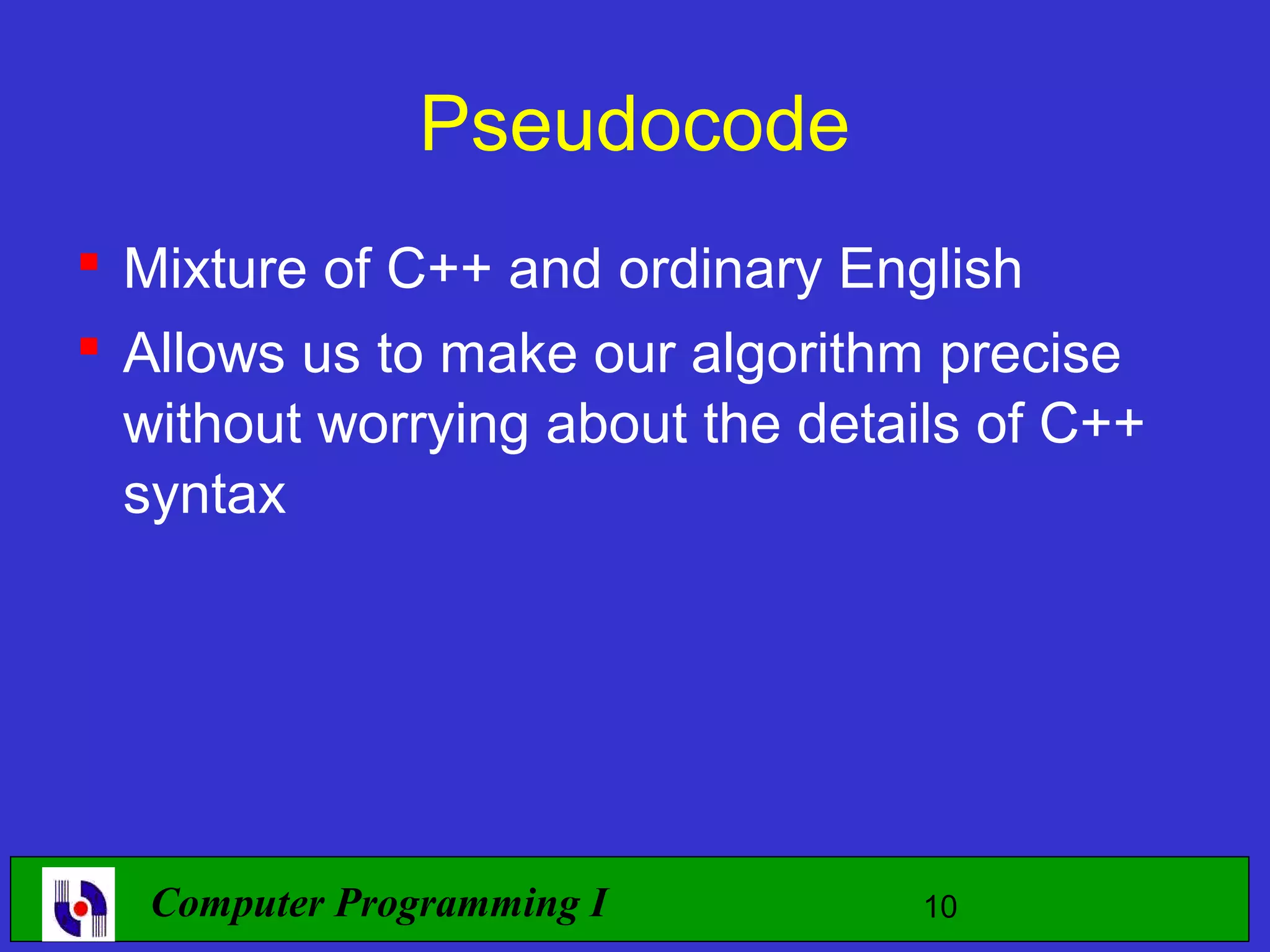 Pseudocode  Mixture of C++ and ordinary English  Allows us to make our algorithm precise without worrying about the details of C++ syntax Computer Programming I 10 