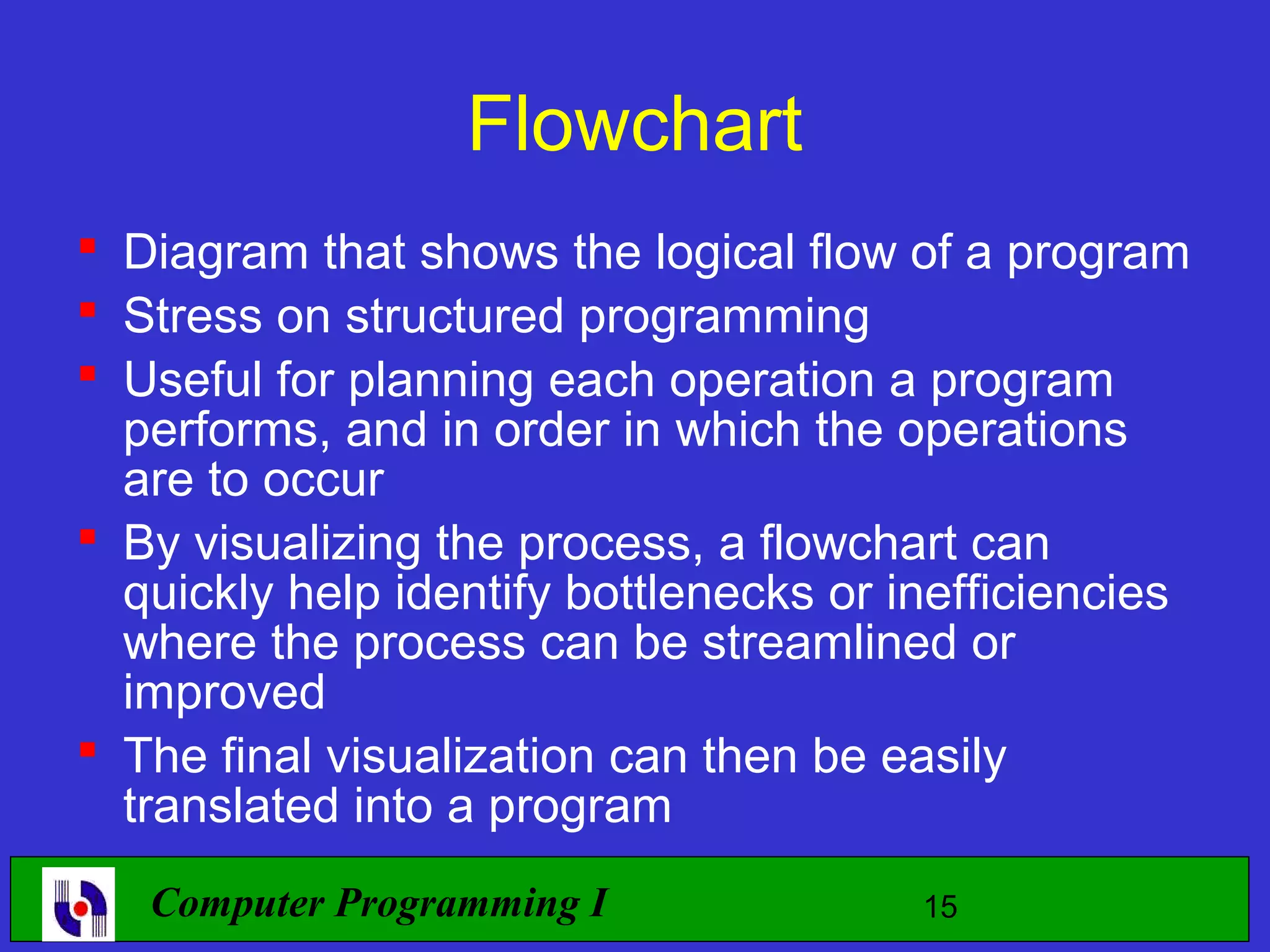 Flowchart  Diagram that shows the logical flow of a program  Stress on structured programming  Useful for planning each operation a program performs, and in order in which the operations are to occur  By visualizing the process, a flowchart can quickly help identify bottlenecks or inefficiencies where the process can be streamlined or improved  The final visualization can then be easily translated into a program Computer Programming I 15 
