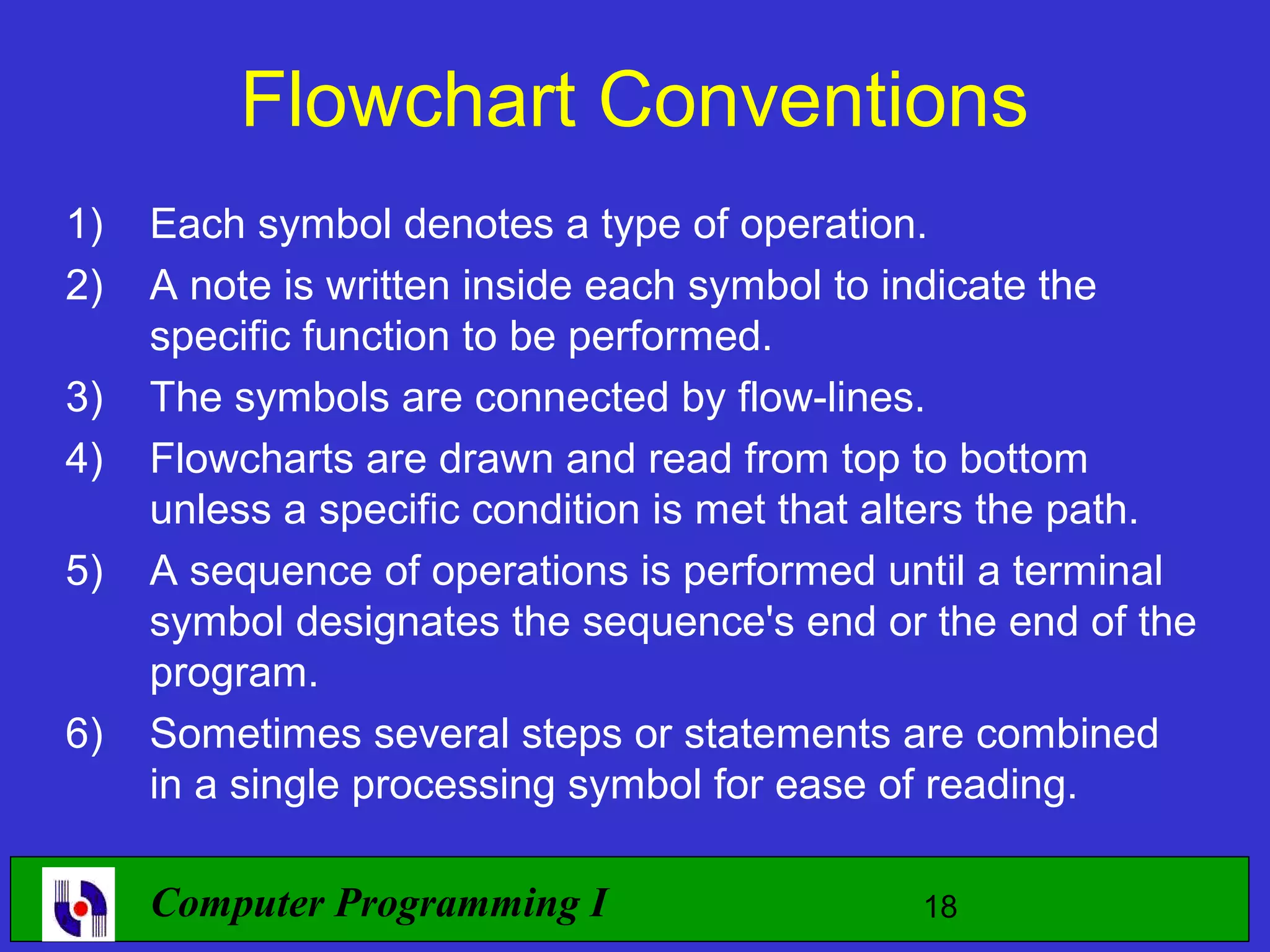 Flowchart Conventions 1) Each symbol denotes a type of operation. 2) A note is written inside each symbol to indicate the specific function to be performed. 3) The symbols are connected by flow-lines. 4) Flowcharts are drawn and read from top to bottom unless a specific condition is met that alters the path. 5) A sequence of operations is performed until a terminal symbol designates the sequence's end or the end of the program. 6) Sometimes several steps or statements are combined in a single processing symbol for ease of reading. Computer Programming I 18 