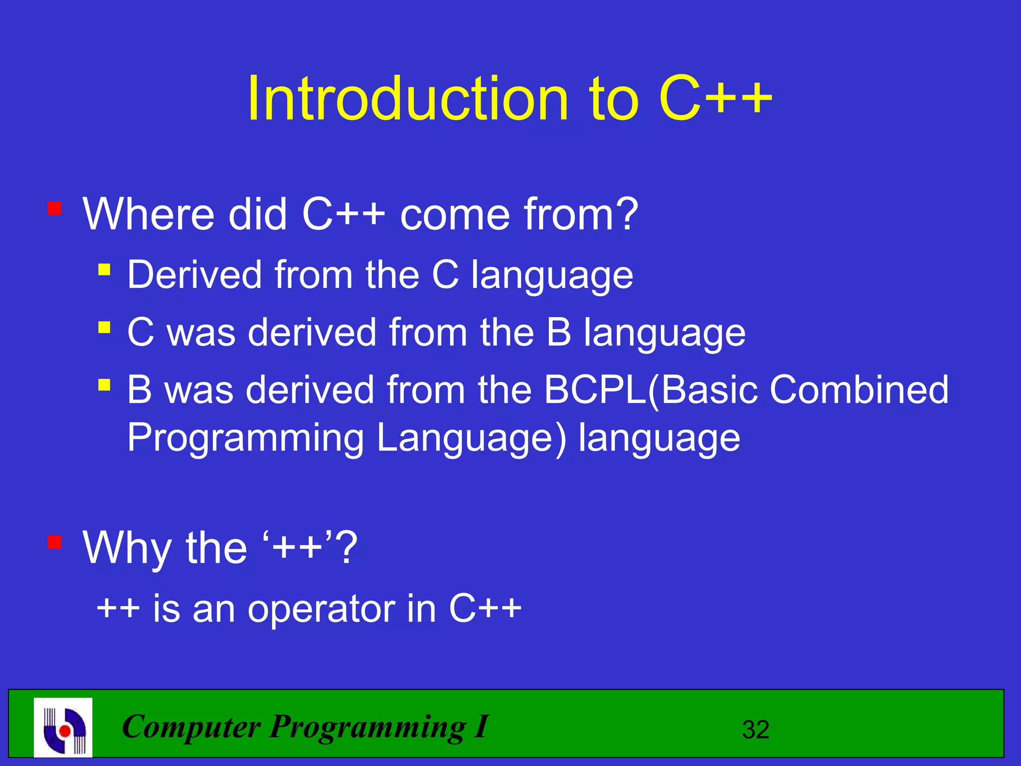 Introduction to C++  Where did C++ come from?  Derived from the C language  C was derived from the B language  B was derived from the BCPL(Basic Combined Programming Language) language  Why the ‘++’? ++ is an operator in C++ Computer Programming I 32 