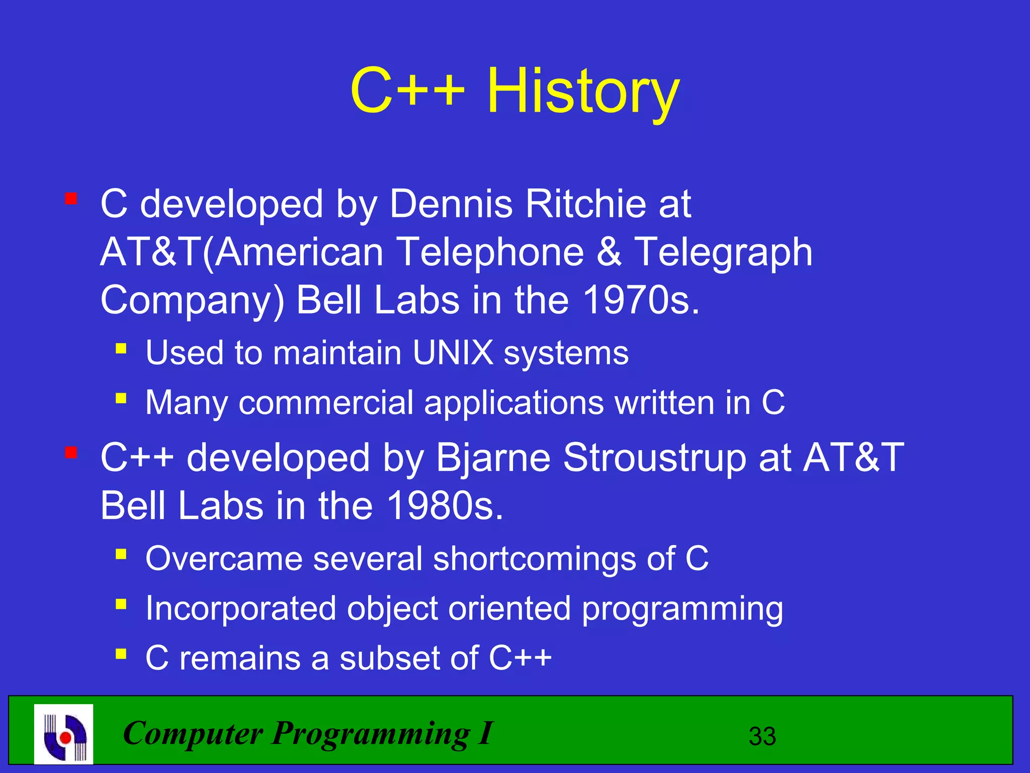 C++ History  C developed by Dennis Ritchie at AT&T(American Telephone & Telegraph Company) Bell Labs in the 1970s.  Used to maintain UNIX systems  Many commercial applications written in C  C++ developed by Bjarne Stroustrup at AT&T Bell Labs in the 1980s.  Overcame several shortcomings of C  Incorporated object oriented programming  C remains a subset of C++ Computer Programming I 33 