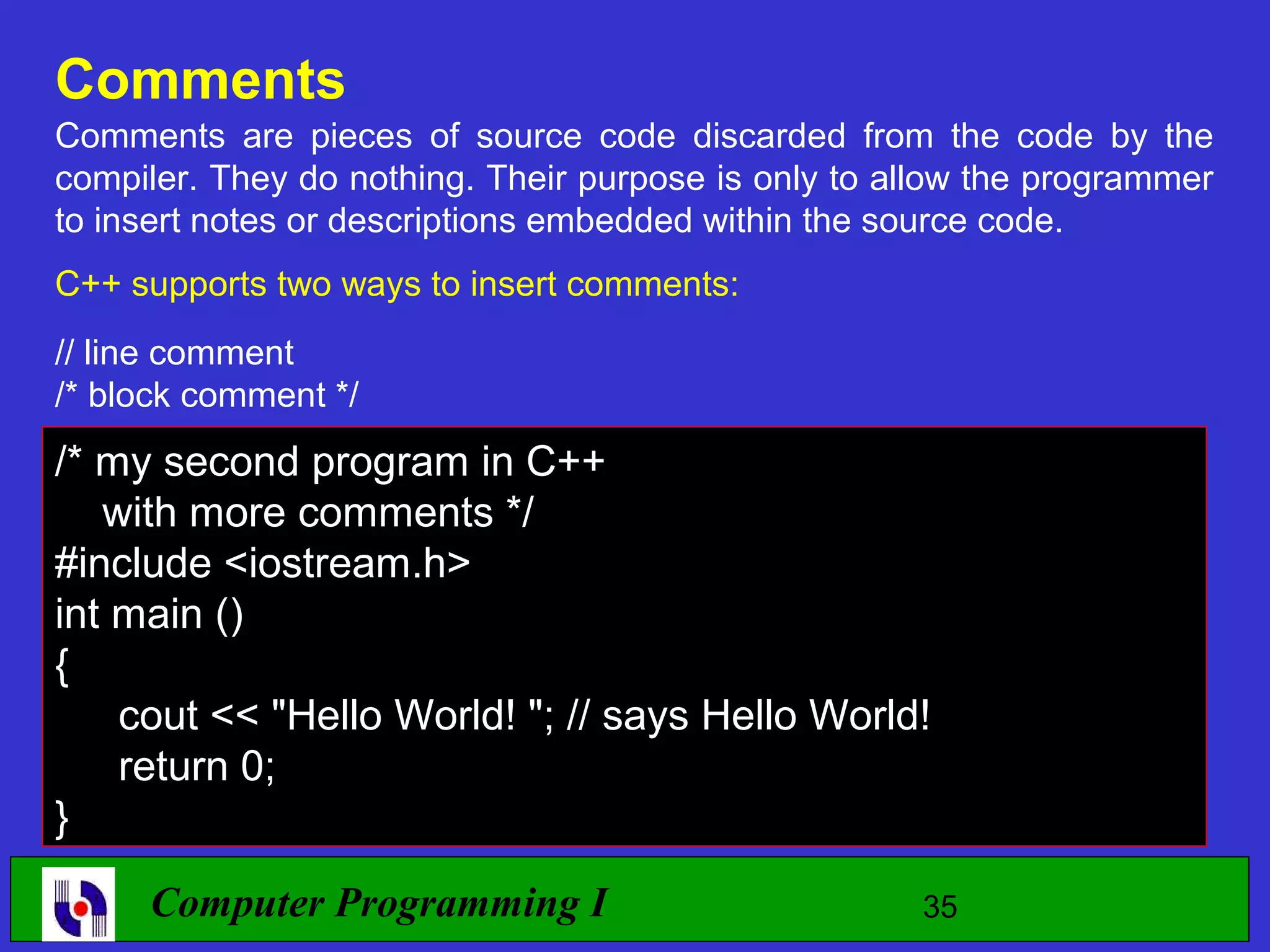 Comments Comments are pieces of source code discarded from the code by the compiler. They do nothing. Their purpose is only to allow the programmer to insert notes or descriptions embedded within the source code. C++ supports two ways to insert comments: // line comment /* block comment */ /* my second program in C++ with more comments */ #include <iostream.h> int main () { cout << "Hello World! "; // says Hello World! return 0; } Computer Programming I 35 