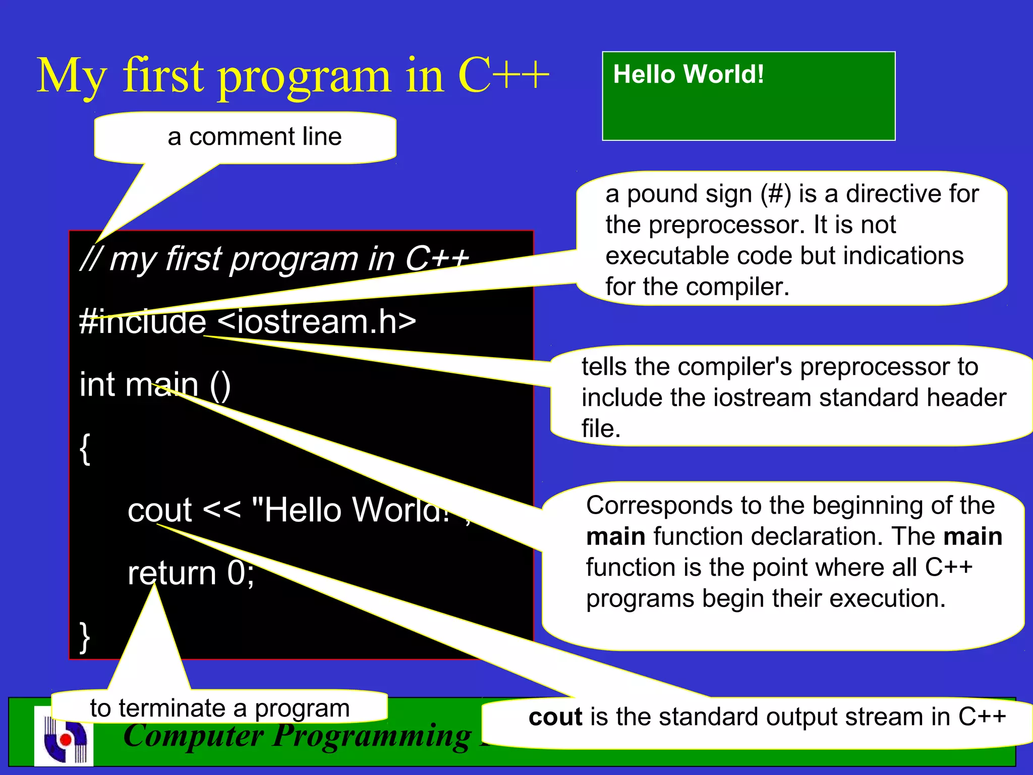 My first program in C++ Hello World! a comment line a pound sign (#) is a directive for the preprocessor. It is not // my first program in C++ executable code but indications for the compiler. #include <iostream.h> tells the compiler's preprocessor to int main () include the iostream standard header file. { cout << "Hello World!"; Corresponds to the beginning of the main function declaration. The main return 0; function is the point where all C++ programs begin their execution. } to terminate a program cout is the standard output stream in C++ Computer Programming I 36 