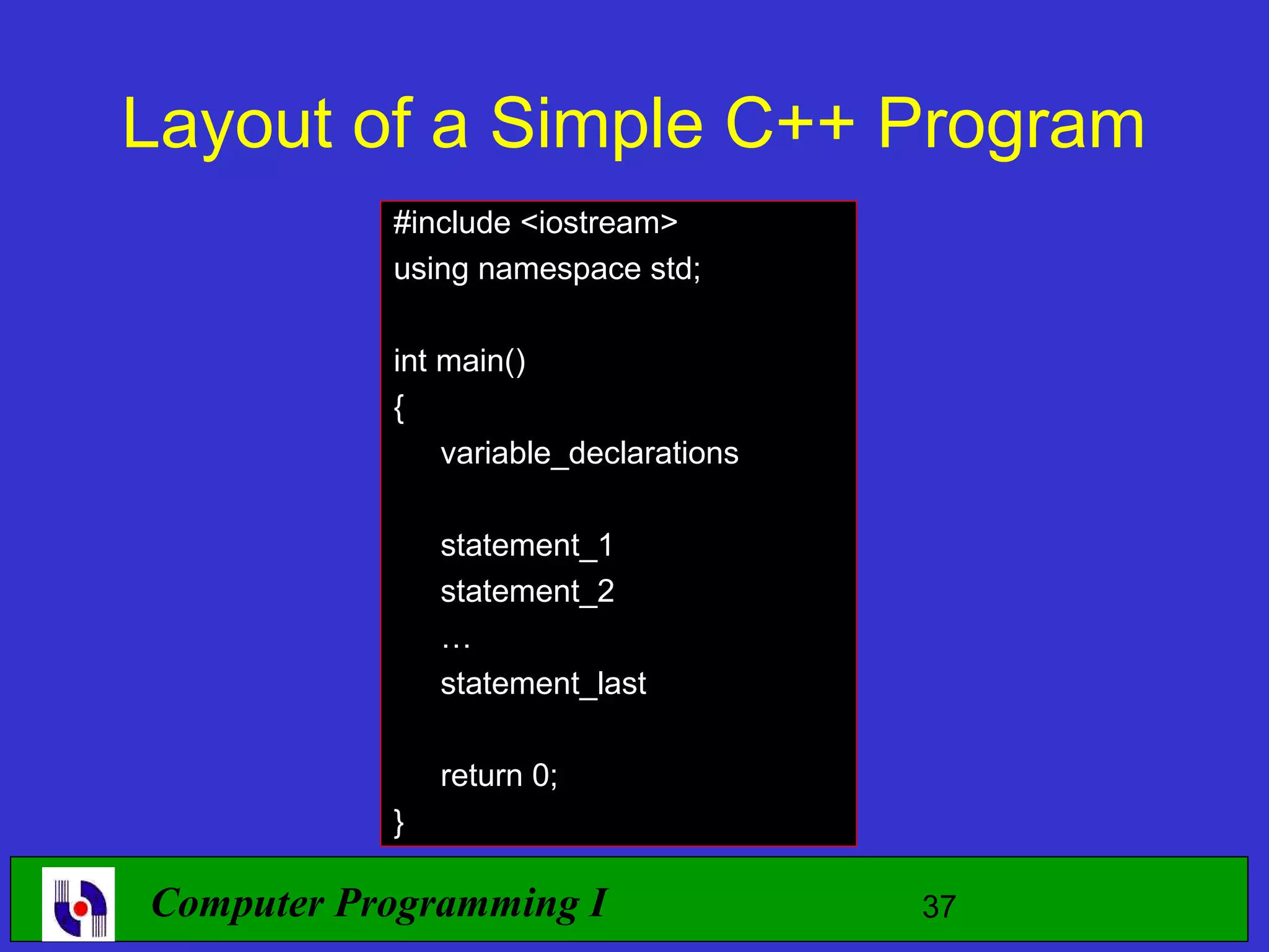 Layout of a Simple C++ Program #include <iostream> using namespace std; int main() { variable_declarations statement_1 statement_2 … statement_last return 0; } Computer Programming I 37 