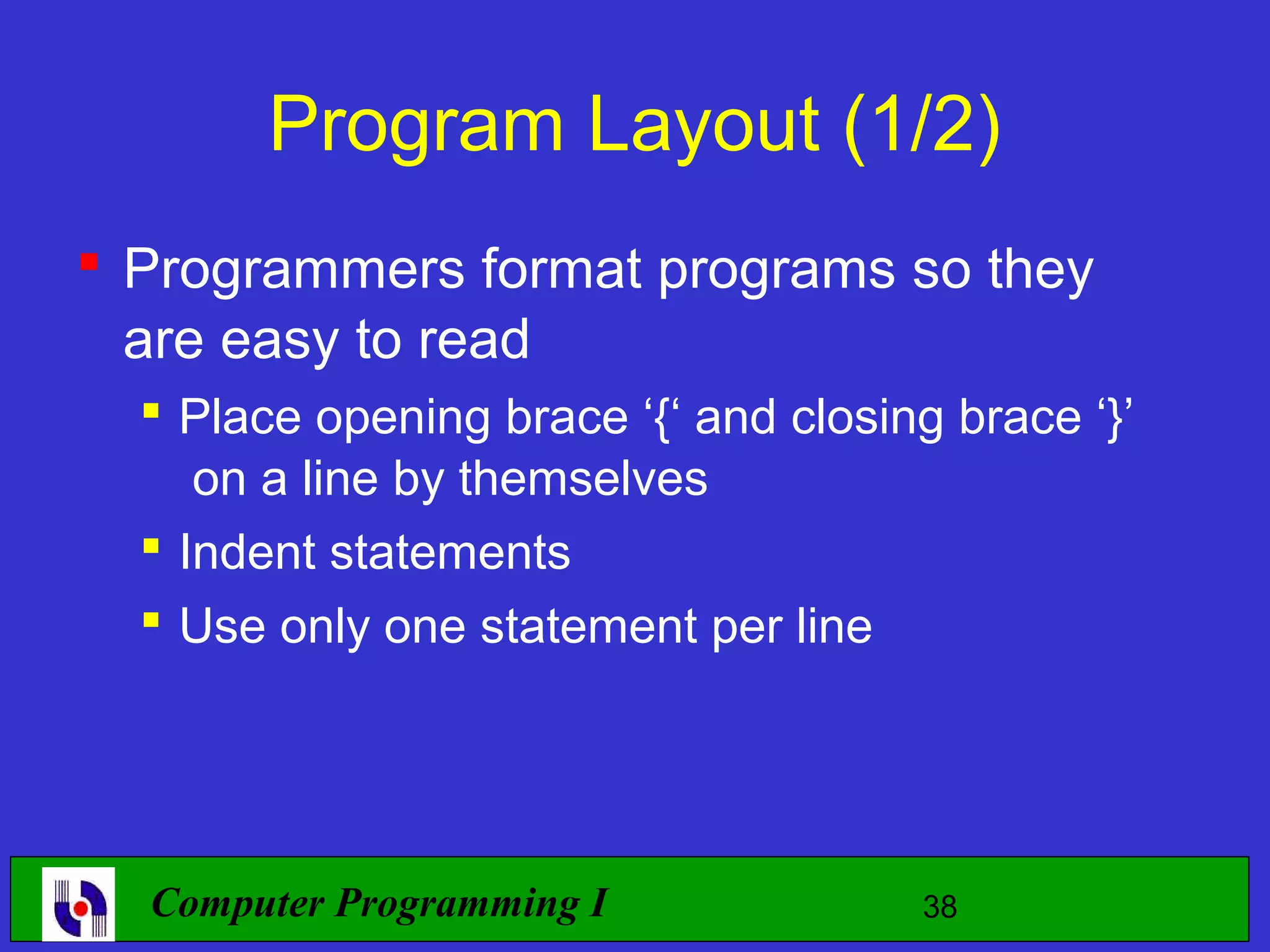 Program Layout (1/2)  Programmers format programs so they are easy to read  Place opening brace ‘{‘ and closing brace ‘}’ on a line by themselves  Indent statements  Use only one statement per line Computer Programming I 38 