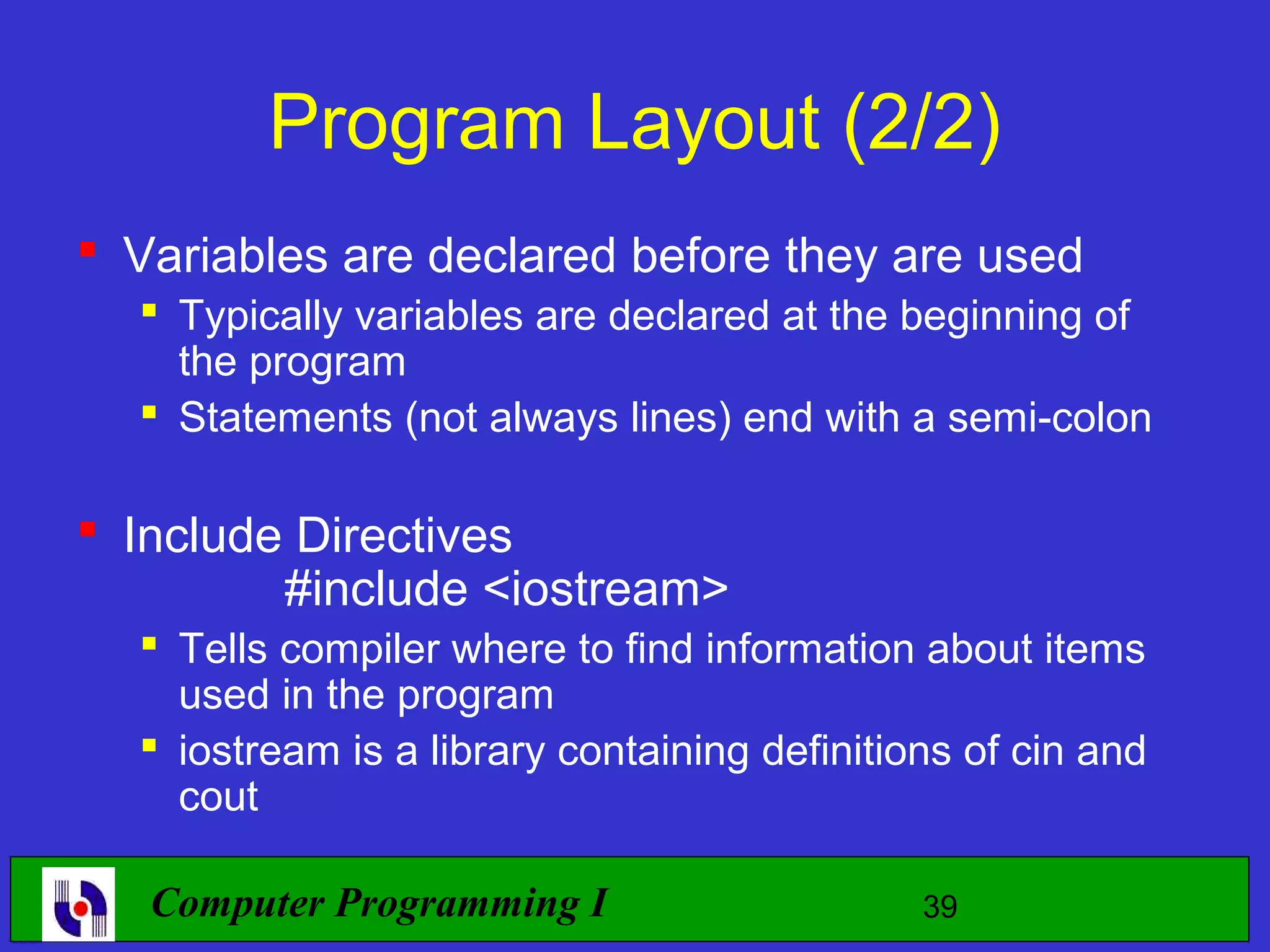 Program Layout (2/2)  Variables are declared before they are used  Typically variables are declared at the beginning of the program  Statements (not always lines) end with a semi-colon  Include Directives #include <iostream>  Tells compiler where to find information about items used in the program  iostream is a library containing definitions of cin and cout Computer Programming I 39 