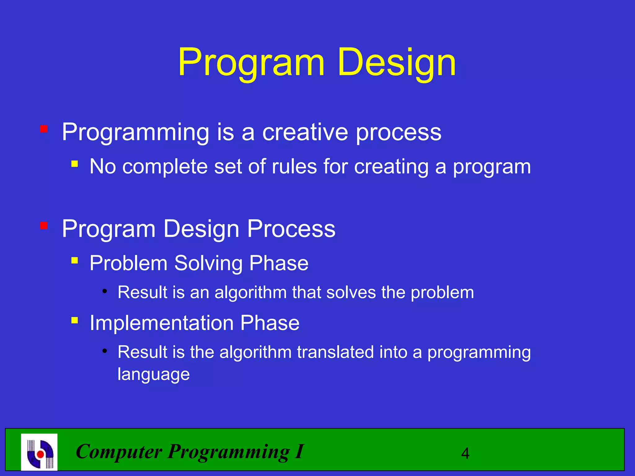 Program Design  Programming is a creative process  No complete set of rules for creating a program  Program Design Process  Problem Solving Phase • Result is an algorithm that solves the problem  Implementation Phase • Result is the algorithm translated into a programming language Computer Programming I 4 