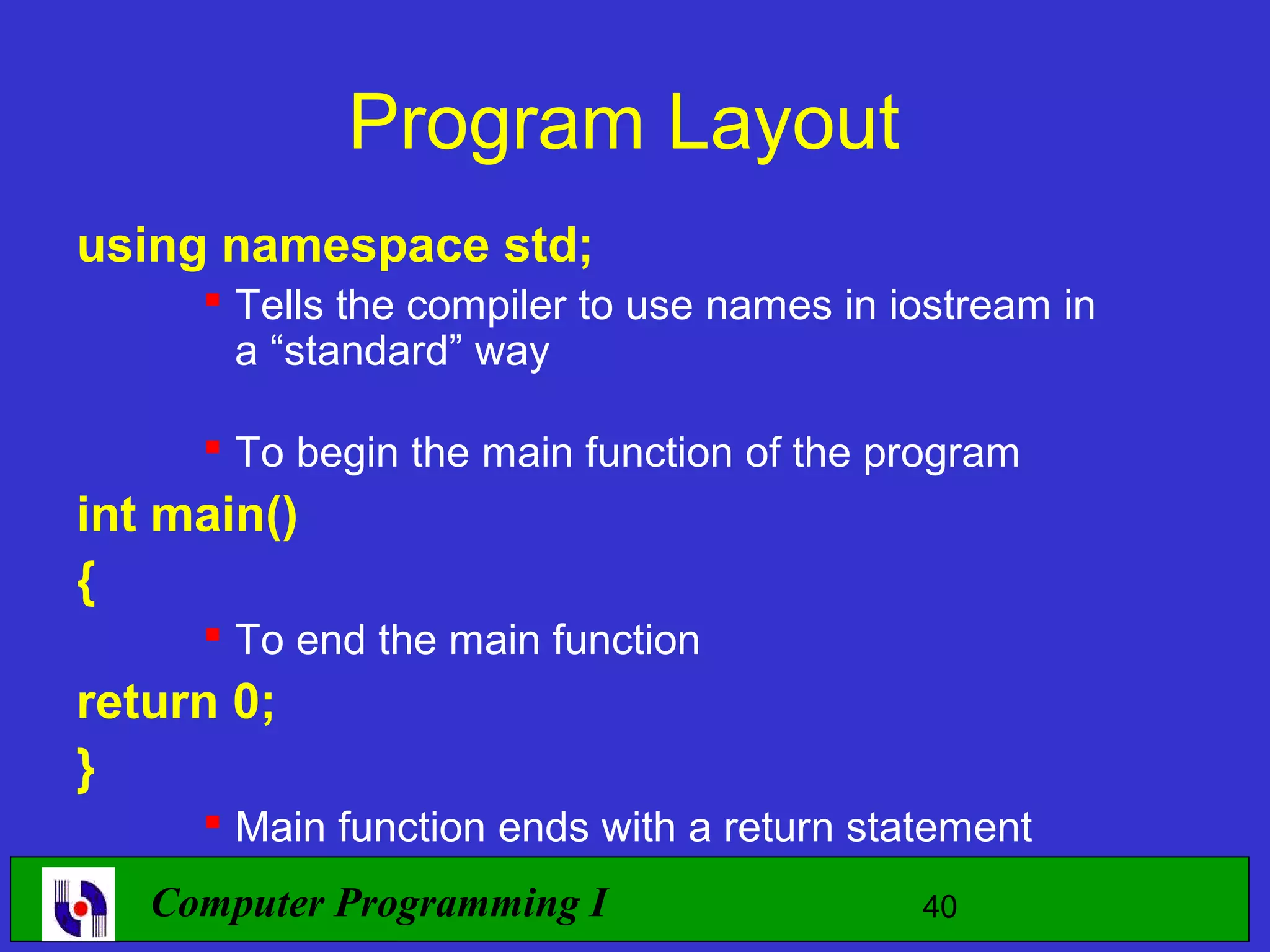 Program Layout using namespace std;  Tells the compiler to use names in iostream in a “standard” way  To begin the main function of the program int main() {  To end the main function return 0; }  Main function ends with a return statement Computer Programming I 40 