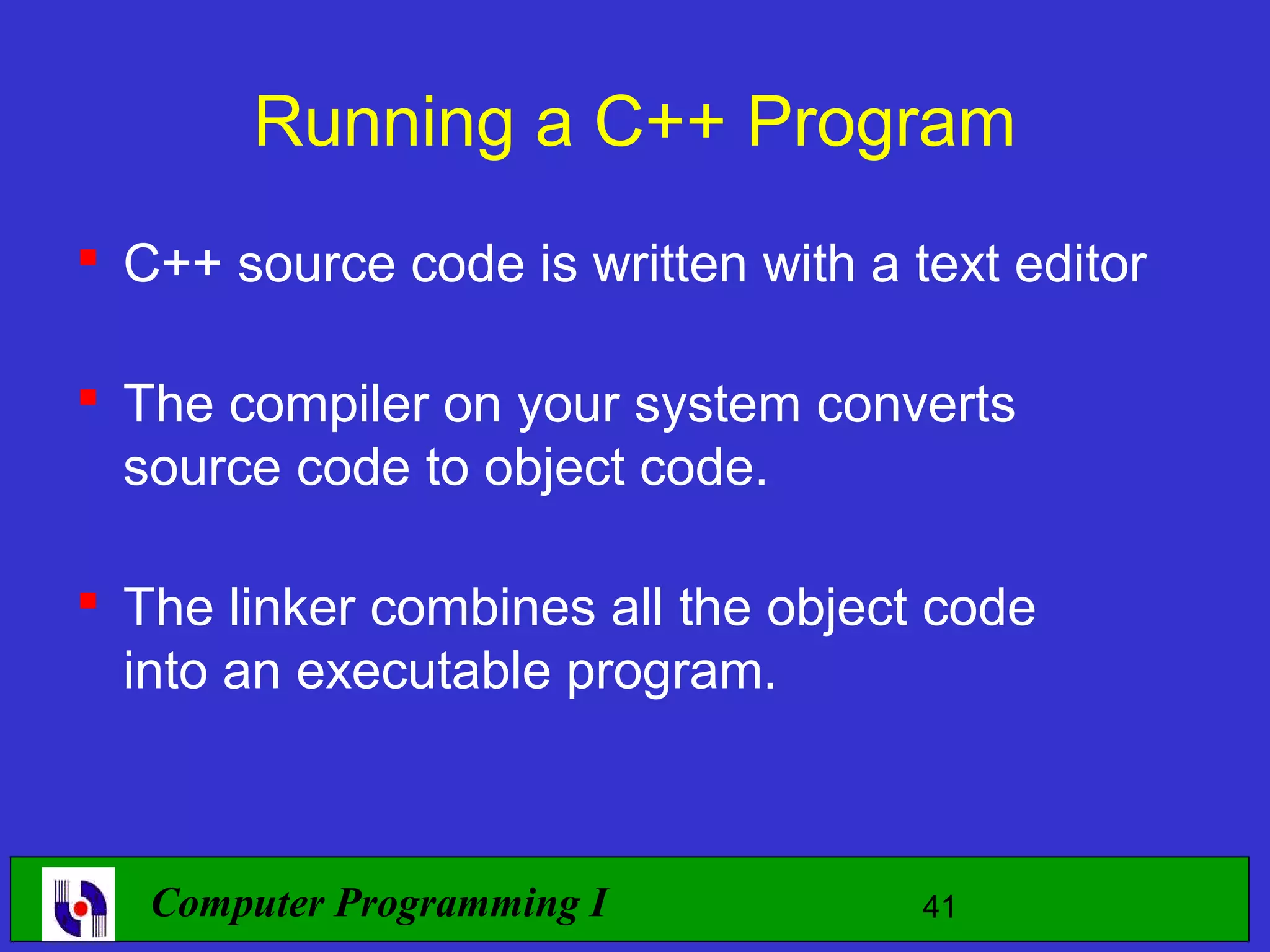 Running a C++ Program  C++ source code is written with a text editor  The compiler on your system converts source code to object code.  The linker combines all the object code into an executable program. Computer Programming I 41 