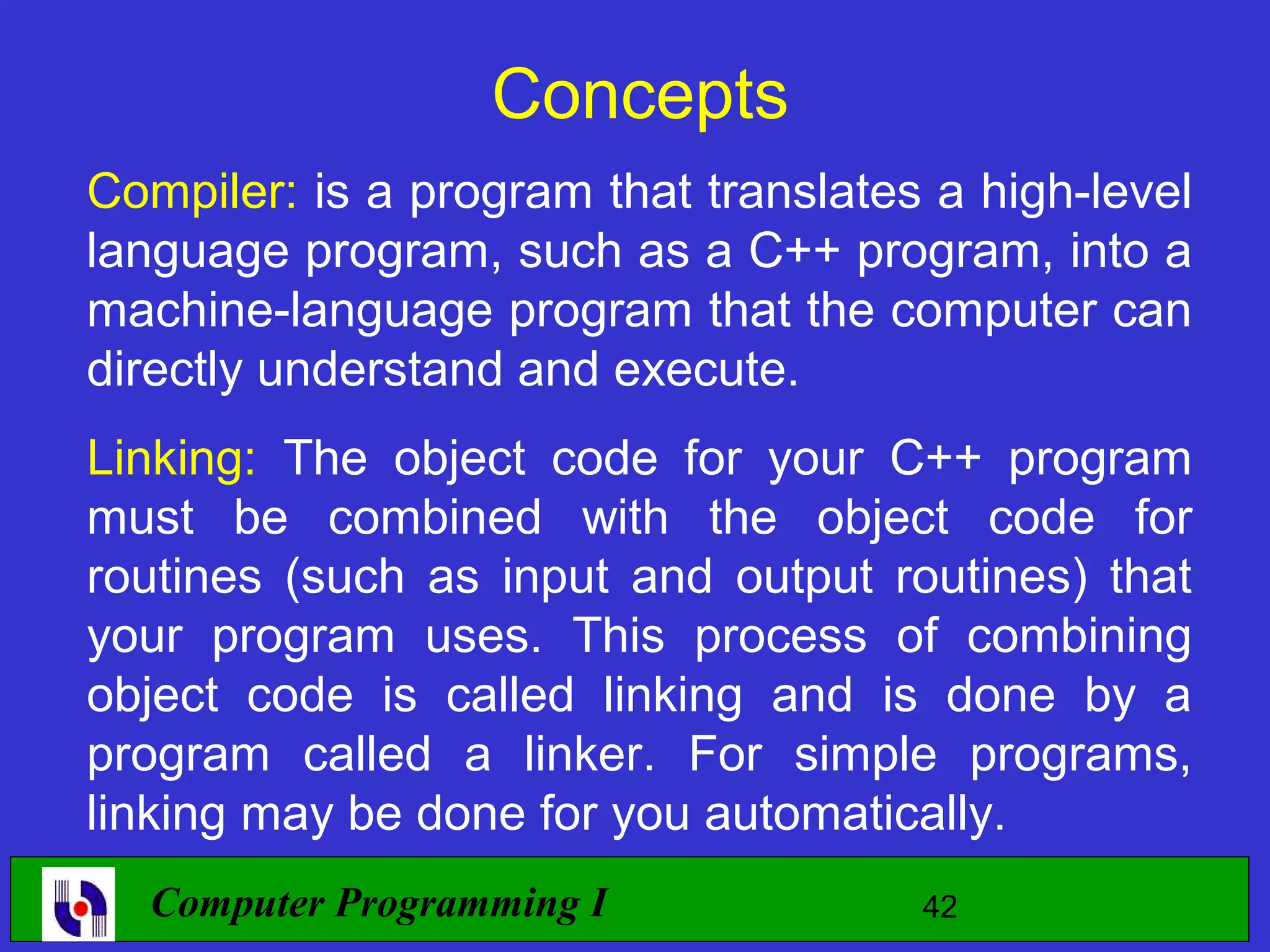 Concepts Compiler: is a program that translates a high-level language program, such as a C++ program, into a machine-language program that the computer can directly understand and execute. Linking: The object code for your C++ program must be combined with the object code for routines (such as input and output routines) that your program uses. This process of combining object code is called linking and is done by a program called a linker. For simple programs, linking may be done for you automatically. Computer Programming I 42 