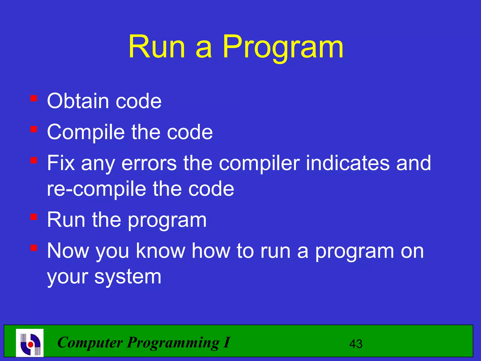 Run a Program  Obtain code  Compile the code  Fix any errors the compiler indicates and re-compile the code  Run the program  Now you know how to run a program on your system Computer Programming I 43 