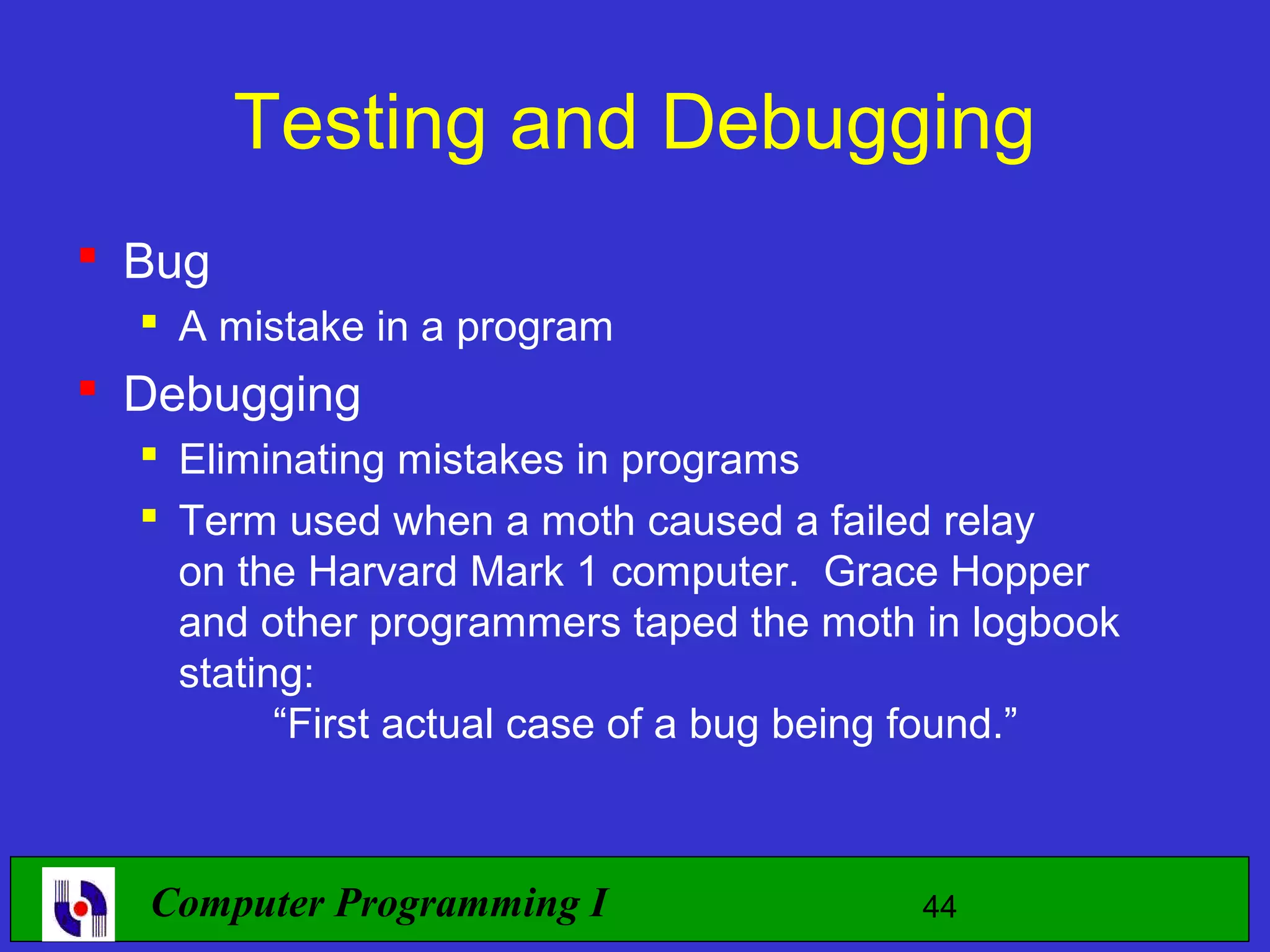 Testing and Debugging  Bug  A mistake in a program  Debugging  Eliminating mistakes in programs  Term used when a moth caused a failed relay on the Harvard Mark 1 computer. Grace Hopper and other programmers taped the moth in logbook stating: “First actual case of a bug being found.” Computer Programming I 44 