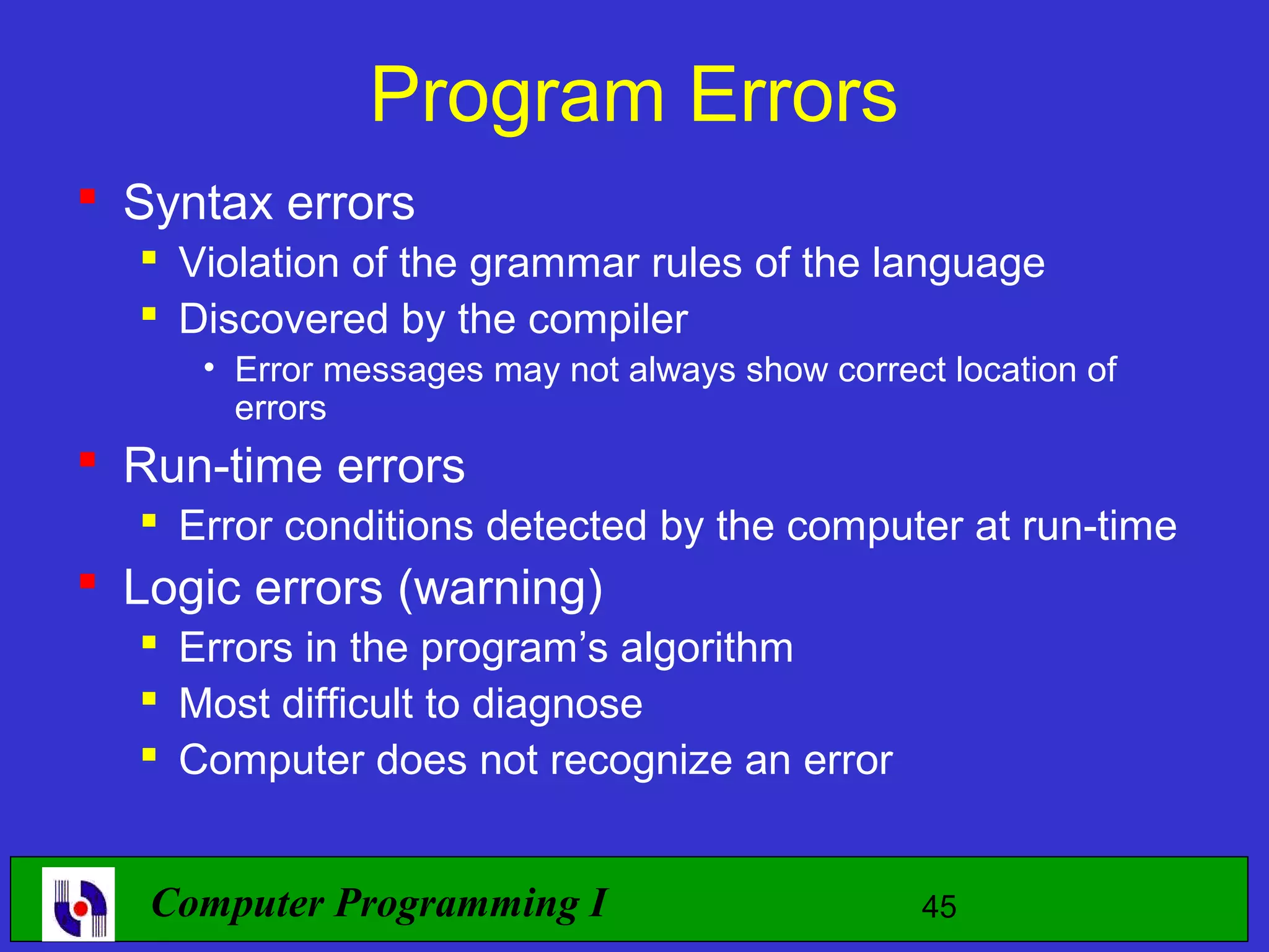 Program Errors  Syntax errors  Violation of the grammar rules of the language  Discovered by the compiler • Error messages may not always show correct location of errors  Run-time errors  Error conditions detected by the computer at run-time  Logic errors (warning)  Errors in the program’s algorithm  Most difficult to diagnose  Computer does not recognize an error Computer Programming I 45 