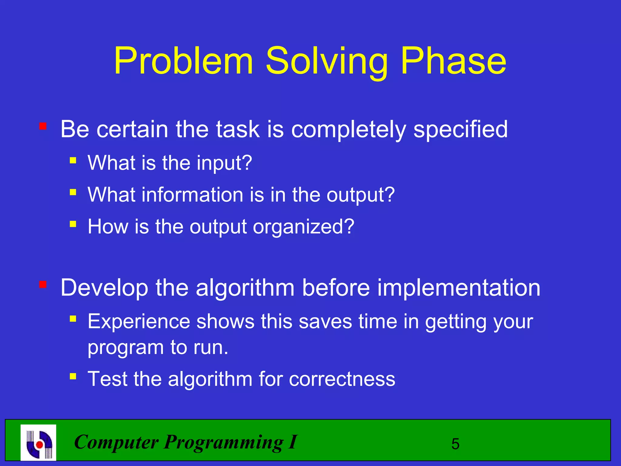 Problem Solving Phase  Be certain the task is completely specified  What is the input?  What information is in the output?  How is the output organized?  Develop the algorithm before implementation  Experience shows this saves time in getting your program to run.  Test the algorithm for correctness Computer Programming I 5 