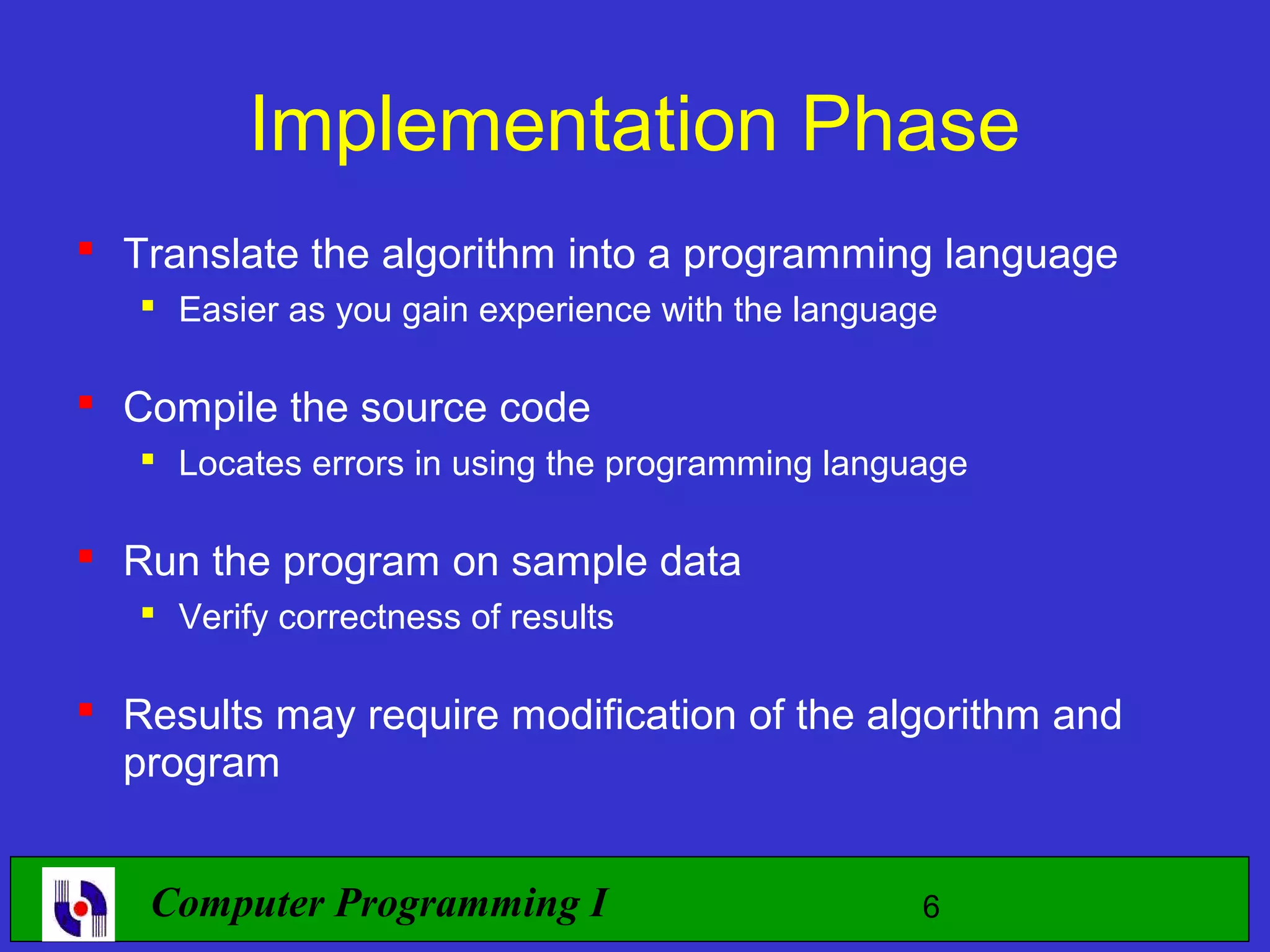 Implementation Phase  Translate the algorithm into a programming language  Easier as you gain experience with the language  Compile the source code  Locates errors in using the programming language  Run the program on sample data  Verify correctness of results  Results may require modification of the algorithm and program Computer Programming I 6 