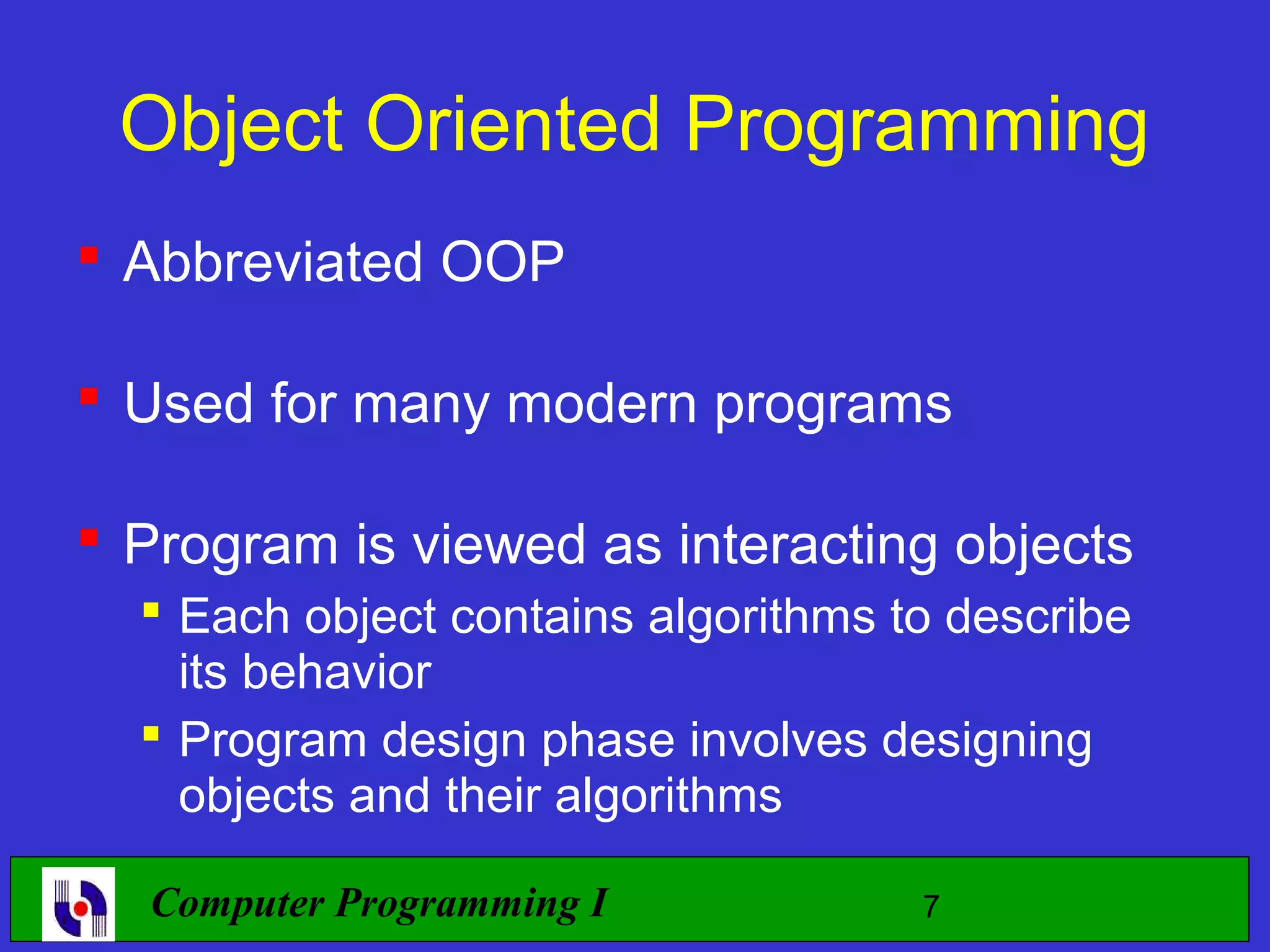 Object Oriented Programming  Abbreviated OOP  Used for many modern programs  Program is viewed as interacting objects  Each object contains algorithms to describe its behavior  Program design phase involves designing objects and their algorithms Computer Programming I 7 