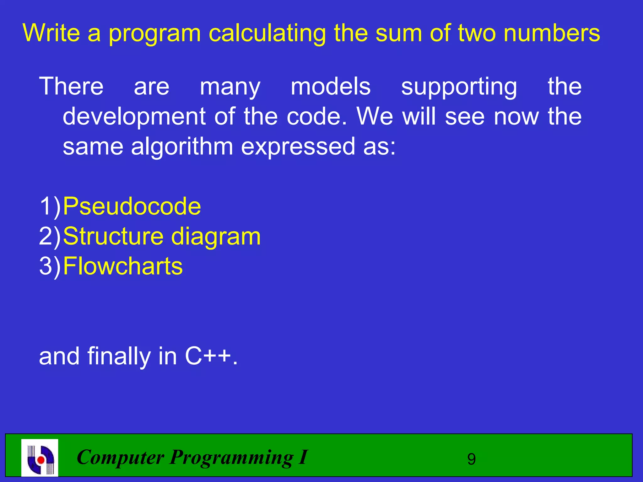 Write a program calculating the sum of two numbers There are many models supporting the development of the code. We will see now the same algorithm expressed as: 1)Pseudocode 2)Structure diagram 3)Flowcharts and finally in C++. Computer Programming I 9 