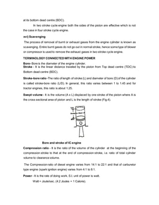 at its bottom dead centre (BDC).
In two stroke cycle engine both the sides of the piston are effective which is not
the case in four stroke cycle engine.
xvi) Scavenging
The process of removal of burnt or exhaust gases from the engine cylinder is known as
scavenging. Entire burnt gases do not go out in normal stroke, hence some type of blower
or compressor is used to remove the exhaust gases in two stroke cycle engine.
TERMINOLOGY CONNECTEDWITH ENGINE POWER
Bore- Bore is the diameter of the engine cylinder.
Stroke - It is the linear distance traveled by the piston from Top dead centre (TDC) to
Bottom dead centre (BDC).
Stroke-bore ratio-The ratio of length of stroke (L) and diameter of bore (D)of the cylinder
is called stroke-bore ratio (L/D). In general, this ratio varies between 1 to 1.45 and for
tractor engines, this ratio is about 1.25.
Swept volume - It is the volume (A x L) displaced by one stroke of the piston where A is
the cross sectional area of piston and L is the length of stroke (Fig.4).
Bore and stroke of IC engine
Compression ratio - It is the ratio of the volume of the cylinder at the beginning of the
compression stroke to that at the end of compression stroke, i.e. ratio of total cylinder
volume to clearance volume.
The Compression ratio of diesel engine varies from 14:1 to 22:1 and that of carburetor
type engine (spark ignition engine) varies from 4:1 to 8:1.
Power - It is the rate of doing work. S.I. unit of power is watt.
Watt = Joule/sec. (4.2 Joules = 1 Calorie).
 
