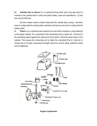 iv) Cylinder liner or sleeve: It is a cylindrical lining either wet or dry type which is
inserted in the cylinder block in which the piston slides. Liners are classified as : (1) Dry
liner and (2) Wet liner.
Dry liner makes metal to metal contact with the cylinder block casing. wet liners
come in contact with the cooling water, whereas dry liners do not come in contact with the
cooling water.
v) Piston: It is a cylindrical part closed at one end which maintains a close sliding fit
in the engine cylinder. It is connected to the connecting rod by a piston pin. The force of
the expanding gases against the closed end of the piston, forces the piston down in the
cylinder. This causes the connecting rod to rotate the crankshaft (Fig 3). Cast iron is
chosen due to its high compressive strength. Aluminum and its alloys preferred mainly
due to it lightness.
Engine components
 