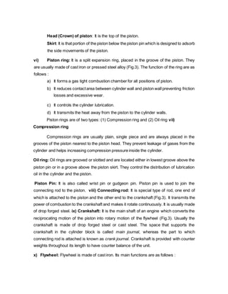 Head (Crown) of piston: It is the top of the piston.
Skirt: It is that portion of the piston below the piston pin which is designed to adsorb
the side movements of the piston.
vi) Piston ring: It is a split expansion ring, placed in the groove of the piston. They
are usually made of cast iron or pressed steel alloy (Fig.3). The function of the ring are as
follows :
a) It forms a gas tight combustion chamber for all positions of piston.
b) It reduces contactarea between cylinder wall and piston wall preventing friction
losses and excessive wear.
c) It controls the cylinder lubrication.
d) It transmits the heat away from the piston to the cylinder walls.
Piston rings are of two types: (1) Compression ring and (2) Oil ring vii)
Compression ring
Compression rings are usually plain, single piece and are always placed in the
grooves of the piston nearest to the piston head. They prevent leakage of gases from the
cylinder and helps increasing compression pressure inside the cylinder.
Oil ring: Oil rings are grooved or slotted and are located either in lowest groove above the
piston pin or in a groove above the piston skirt. They control the distribution of lubrication
oil in the cylinder and the piston.
Piston Pin: It is also called wrist pin or gudgeon pin. Piston pin is used to join the
connecting rod to the piston. viii) Connecting rod: It is special type of rod, one end of
which is attached to the piston and the other end to the crankshaft (Fig.3). It transmits the
power of combustion to the crankshaft and makes it rotate continuously. It is usually made
of drop forged steel. ix) Crankshaft: It is the main shaft of an engine which converts the
reciprocating motion of the piston into rotary motion of the flywheel (Fig.3). Usually the
crankshaft is made of drop forged steel or cast steel. The space that supports the
crankshaft in the cylinder block is called main journal, whereas the part to which
connecting rod is attached is known as crank journal. Crankshaft is provided with counter
weights throughout its length to have counter balance of the unit.
x) Flywheel: Flywheel is made of cast iron. Its main functions are as follows :
 