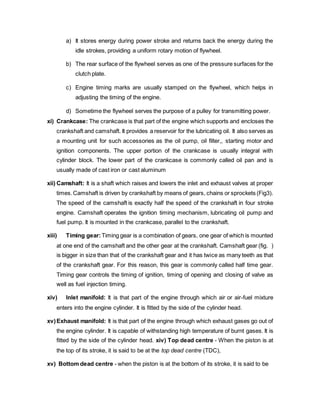 a) It stores energy during power stroke and returns back the energy during the
idle strokes, providing a uniform rotary motion of flywheel.
b) The rear surface of the flywheel serves as one of the pressure surfaces for the
clutch plate.
c) Engine timing marks are usually stamped on the flywheel, which helps in
adjusting the timing of the engine.
d) Sometime the flywheel serves the purpose of a pulley for transmitting power.
xi) Crankcase: The crankcase is that part of the engine which supports and encloses the
crankshaft and camshaft. It provides a reservoir for the lubricating oil. It also serves as
a mounting unit for such accessories as the oil pump, oil filter,, starting motor and
ignition components. The upper portion of the crankcase is usually integral with
cylinder block. The lower part of the crankcase is commonly called oil pan and is
usually made of cast iron or cast aluminum
xii) Camshaft: It is a shaft which raises and lowers the inlet and exhaust valves at proper
times.Camshaft is driven by crankshaft by means of gears, chains or sprockets (Fig3).
The speed of the camshaft is exactly half the speed of the crankshaft in four stroke
engine. Camshaft operates the ignition timing mechanism, lubricating oil pump and
fuel pump. It is mounted in the crankcase, parallel to the crankshaft.
xiii) Timing gear:Timing gear is a combination of gears, one gear of which is mounted
at one end of the camshaft and the other gear at the crankshaft. Camshaft gear (fig. )
is bigger in size than that of the crankshaft gear and it has twice as many teeth as that
of the crankshaft gear. For this reason, this gear is commonly called half time gear.
Timing gear controls the timing of ignition, timing of opening and closing of valve as
well as fuel injection timing.
xiv) Inlet manifold: It is that part of the engine through which air or air-fuel mixture
enters into the engine cylinder. It is fitted by the side of the cylinder head.
xv)Exhaust manifold: It is that part of the engine through which exhaust gases go out of
the engine cylinder. It is capable of withstanding high temperature of burnt gases. It is
fitted by the side of the cylinder head. xiv) Top dead centre - When the piston is at
the top of its stroke, it is said to be at the top dead centre (TDC),
xv) Bottom dead centre - when the piston is at the bottom of its stroke, it is said to be
 